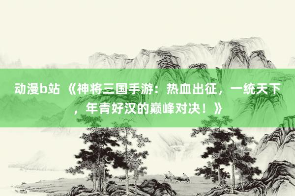 动漫b站 《神将三国手游：热血出征，一统天下，年青好汉的巅峰对决！》