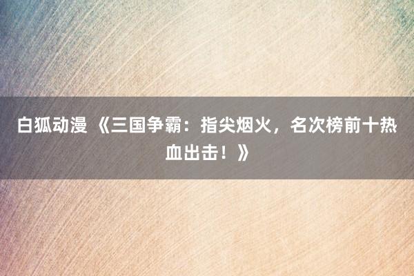 白狐动漫 《三国争霸：指尖烟火，名次榜前十热血出击！》