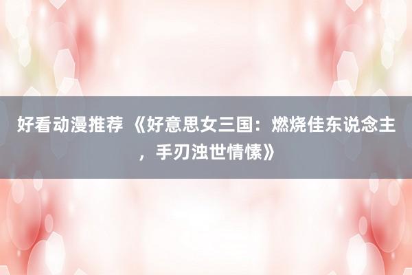 好看动漫推荐 《好意思女三国：燃烧佳东说念主，手刃浊世情愫》