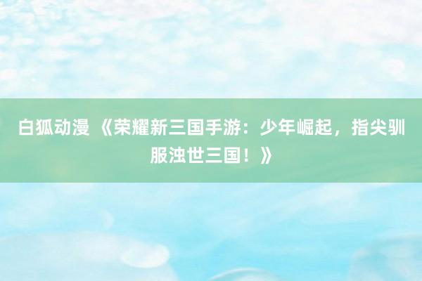 白狐动漫 《荣耀新三国手游：少年崛起，指尖驯服浊世三国！》