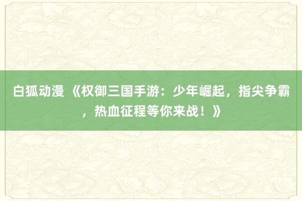 白狐动漫 《权御三国手游：少年崛起，指尖争霸，热血征程等你来战！》