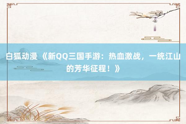 白狐动漫 《新QQ三国手游：热血激战，一统江山的芳华征程！》