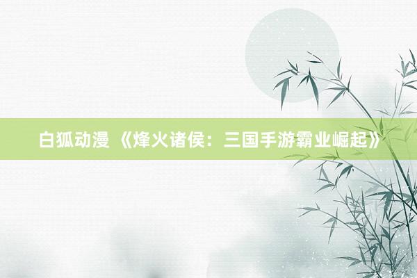 白狐动漫 《烽火诸侯：三国手游霸业崛起》