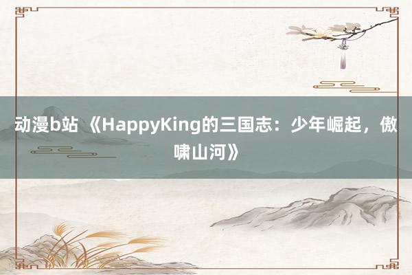 动漫b站 《HappyKing的三国志：少年崛起，傲啸山河》