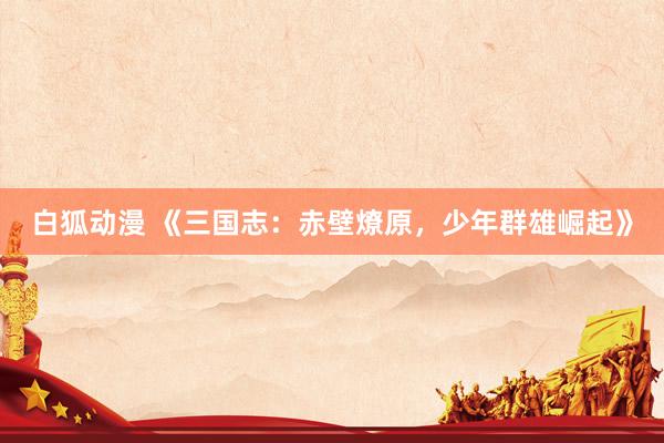 白狐动漫 《三国志：赤壁燎原，少年群雄崛起》