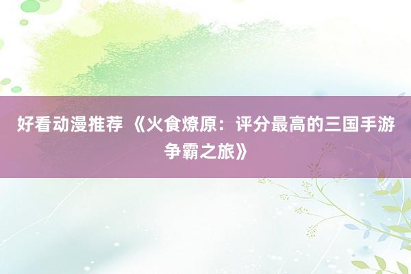 好看动漫推荐 《火食燎原：评分最高的三国手游争霸之旅》