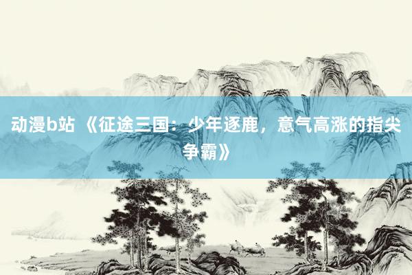 动漫b站 《征途三国：少年逐鹿，意气高涨的指尖争霸》