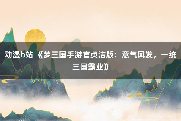 动漫b站 《梦三国手游官贞洁版：意气风发，一统三国霸业》
