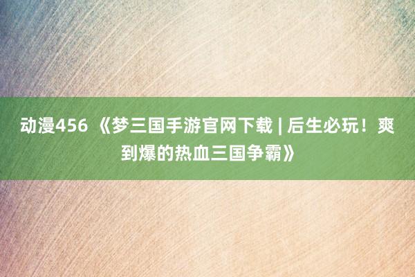 动漫456 《梦三国手游官网下载 | 后生必玩！爽到爆的热血三国争霸》