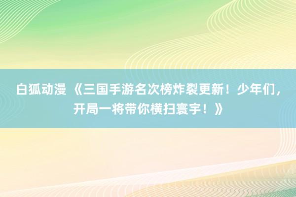 白狐动漫 《三国手游名次榜炸裂更新！少年们，开局一将带你横扫寰宇！》