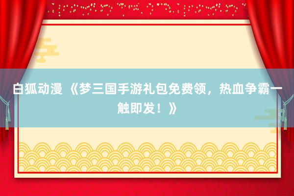 白狐动漫 《梦三国手游礼包免费领，热血争霸一触即发！》