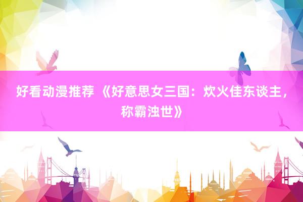 好看动漫推荐 《好意思女三国：炊火佳东谈主，称霸浊世》