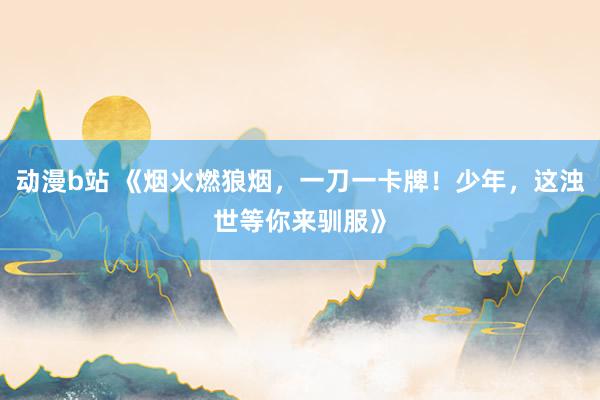 动漫b站 《烟火燃狼烟，一刀一卡牌！少年，这浊世等你来驯服》