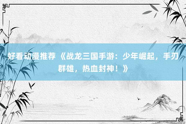 好看动漫推荐 《战龙三国手游：少年崛起，手刃群雄，热血封神！》