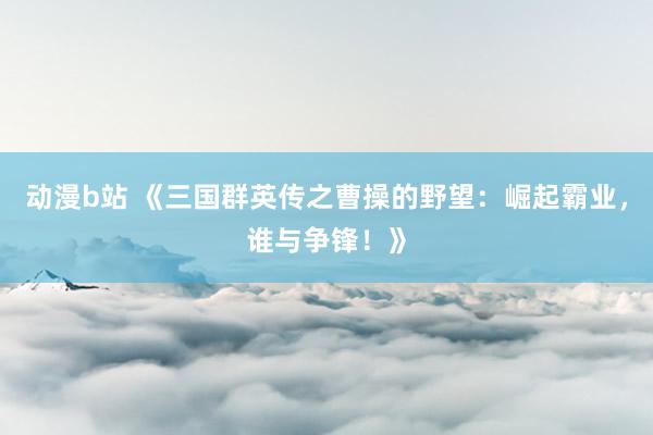 动漫b站 《三国群英传之曹操的野望：崛起霸业，谁与争锋！》