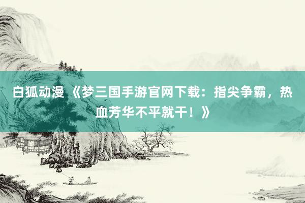 白狐动漫 《梦三国手游官网下载：指尖争霸，热血芳华不平就干！》