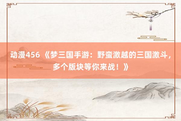 动漫456 《梦三国手游：野蛮激越的三国激斗，多个版块等你来战！》