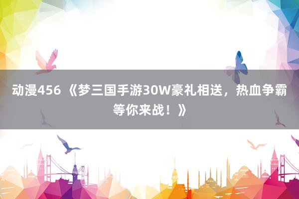 动漫456 《梦三国手游30W豪礼相送，热血争霸等你来战！》