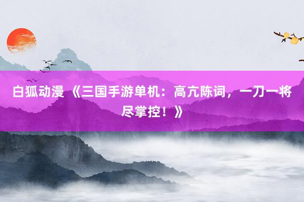 白狐动漫 《三国手游单机：高亢陈词，一刀一将尽掌控！》