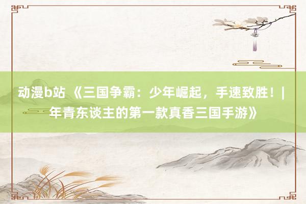 动漫b站 《三国争霸：少年崛起，手速致胜！| 年青东谈主的第一款真香三国手游》