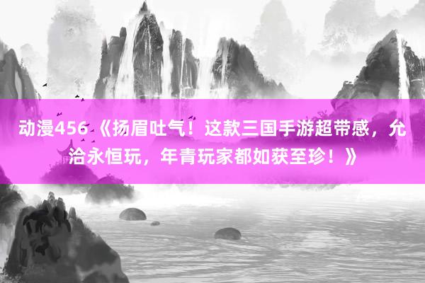 动漫456 《扬眉吐气！这款三国手游超带感，允洽永恒玩，年青玩家都如获至珍！》
