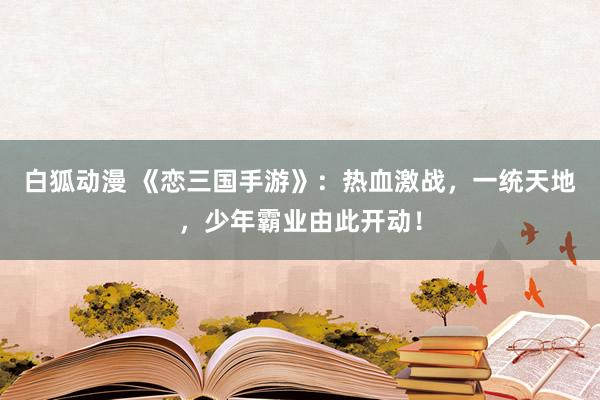 白狐动漫 《恋三国手游》：热血激战，一统天地，少年霸业由此开动！