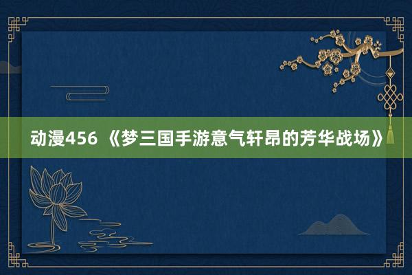 动漫456 《梦三国手游意气轩昂的芳华战场》