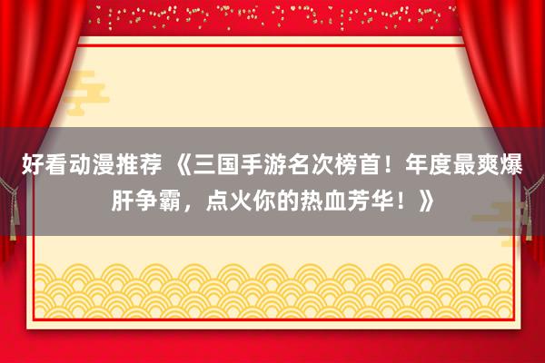 好看动漫推荐 《三国手游名次榜首！年度最爽爆肝争霸，点火你的热血芳华！》