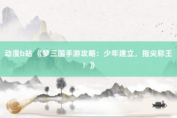 动漫b站 《梦三国手游攻略：少年建立，指尖称王！》