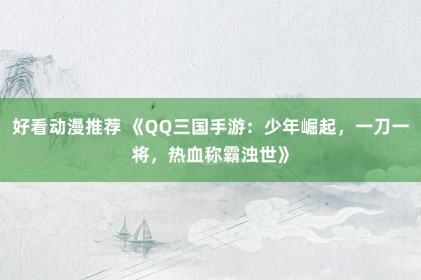好看动漫推荐 《QQ三国手游：少年崛起，一刀一将，热血称霸浊世》