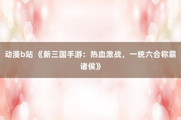 动漫b站 《新三国手游：热血激战，一统六合称霸诸侯》
