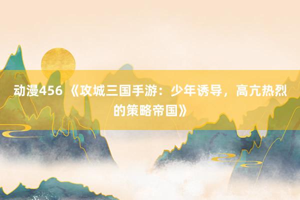 动漫456 《攻城三国手游：少年诱导，高亢热烈的策略帝国》
