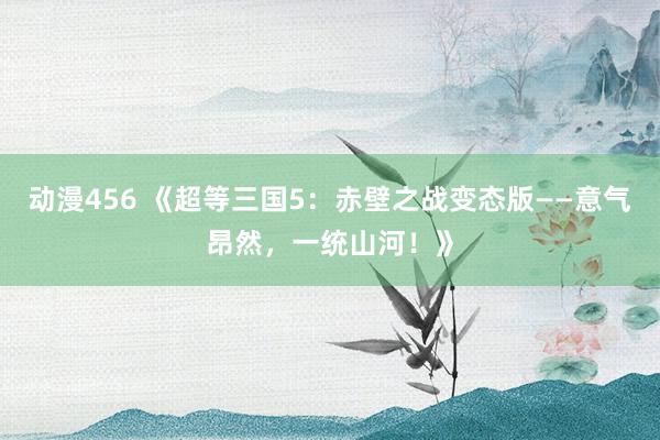 动漫456 《超等三国5：赤壁之战变态版——意气昂然，一统山河！》