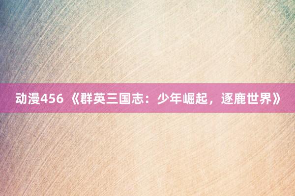 动漫456 《群英三国志：少年崛起，逐鹿世界》