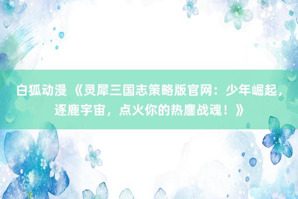 白狐动漫 《灵犀三国志策略版官网：少年崛起，逐鹿宇宙，点火你的热鏖战魂！》