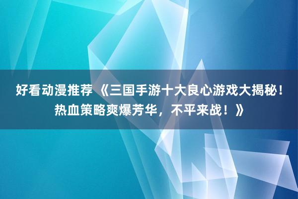 好看动漫推荐 《三国手游十大良心游戏大揭秘！热血策略爽爆芳华，不平来战！》