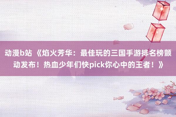 动漫b站 《焰火芳华：最佳玩的三国手游排名榜颤动发布！热血少年们快pick你心中的王者！》