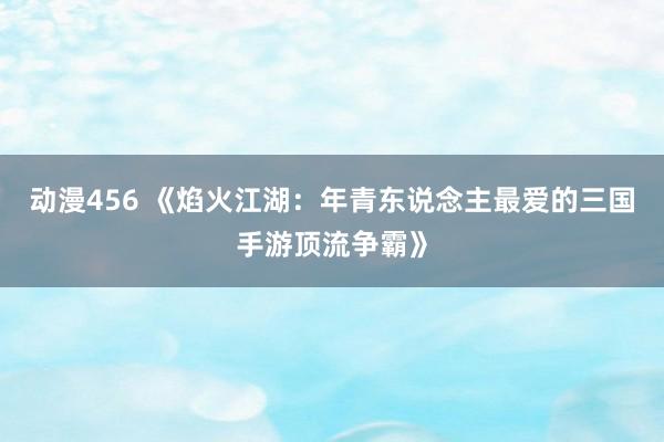 动漫456 《焰火江湖：年青东说念主最爱的三国手游顶流争霸》