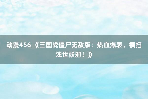 动漫456 《三国战僵尸无敌版：热血爆表，横扫浊世妖邪！》