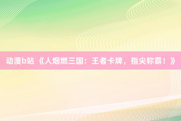 动漫b站 《人烟燃三国：王者卡牌，指尖称霸！》