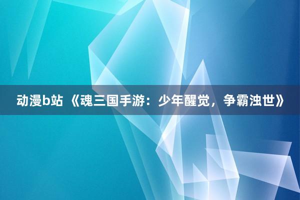 动漫b站 《魂三国手游：少年醒觉，争霸浊世》