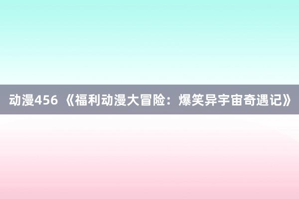 动漫456 《福利动漫大冒险：爆笑异宇宙奇遇记》