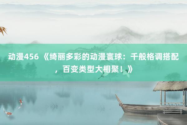 动漫456 《绮丽多彩的动漫寰球：千般格调搭配，百变类型大相聚！》