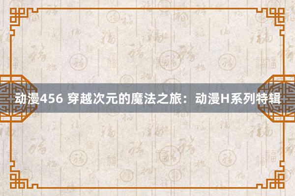 动漫456 穿越次元的魔法之旅：动漫H系列特辑
