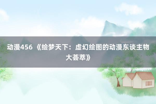 动漫456 《绘梦天下：虚幻绘图的动漫东谈主物大荟萃》